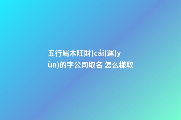 五行屬木旺財(cái)運(yùn)的字公司取名 怎么樣取-第1張-公司起名-玄機(jī)派
